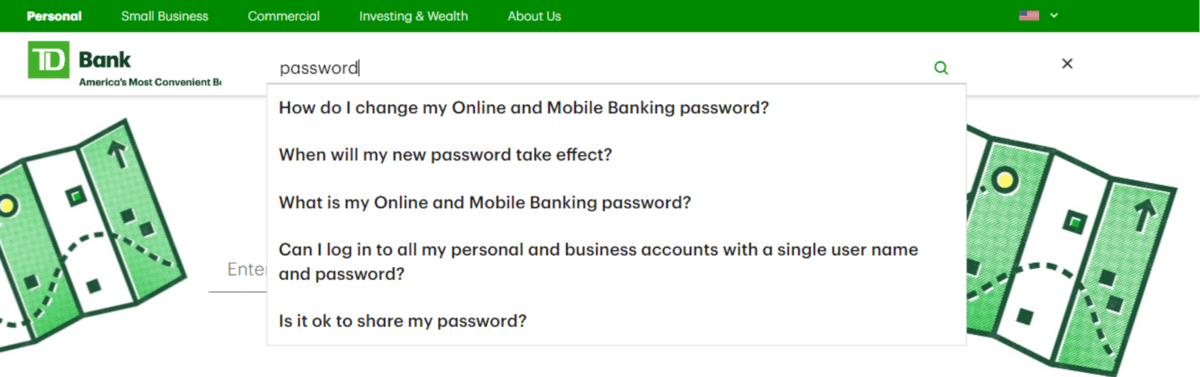 On the TD Bank website is a search bar in the top-right part of the header. When users start typing in it (like the word “password”, relevant results begin to appear as a dropdown from the search bar. On the TD Bank website is a search bar in the top-right part of the header. When users start typing in it (like the word “password”, relevant results begin to appear as a dropdown from the search bar.