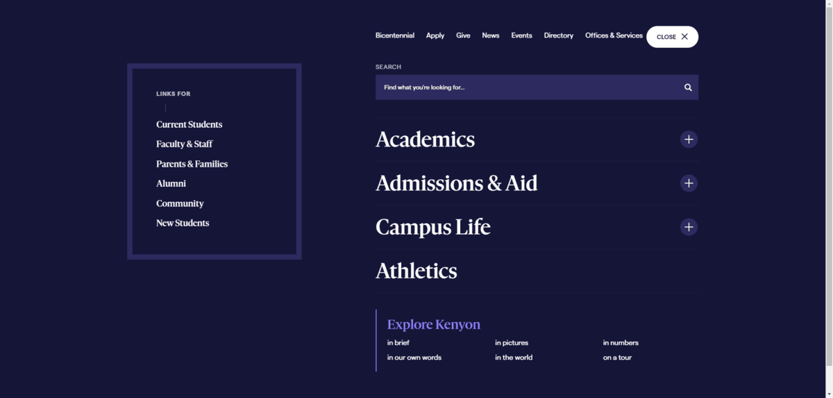 On the Kenyon College site, the hamburger menu icon reveals a pop-out fullscreen menu. In a small rectangle on the left are links for Current Students, Faculty & Staff, Parents & Families, Alumni, Community, and New Students. On the right is the main navigation. The primary focus is on the big categories in the middle for Academics, Admissions & Aid, Campus Life, and Athletics. On the Kenyon College site, the hamburger menu icon reveals a pop-out fullscreen menu. In a small rectangle on the left are links for Current Students, Faculty & Staff, Parents & Families, Alumni, Community, and New Students. On the right is the main navigation. The primary focus is on the big categories in the middle for Academics, Admissions & Aid, Campus Life, and Athletics.
