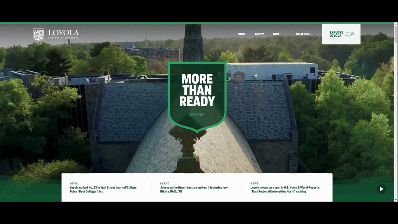 A GIF that shows part of the home page hero section video on the Loyala University website. In it we see the swimming pool, student fans cheering in the stands, the women’s basketball team, the men’s crew team, a group of African American students hanging out, the women’s volleyball team, an a capella group, and more students hanging out on campus. A GIF that shows part of the home page hero section video on the Loyala University website. In it we see the swimming pool, student fans cheering in the stands, the women’s basketball team, the men’s crew team, a group of African American students hanging out, the women’s volleyball team, an a capella group, and more students hanging out on campus.